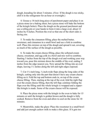 dough, kneading for about 3 minutes. (Note: If the dough is too sticky,
chill it in the refrigerator for an hour or overnight.)
4. Grease a 14-inch-long piece of parchment paper and place it on
a pizza stone (or a baking sheet, but a pizza stone will bake the bottom
of the kringle better). Place the dough on the greased parchment and
use a rolling pin or your hands to form it into a large oval, about 12
inches by 8 inches. Position the oval so that one of the short sides is
facing you.
5. To make the cinnamon filling, place the melted butter,
sweetener, and cinnamon in a small bowl and use a fork to combine
well. Place this mixture on top of the dough and spread it out, covering
as much of the surface of the dough as possible.
6. To make the cream cheese filling, place the softened cream
cheese, sweetener, and egg yolk in a bowl and mix well to combine.
Starting 3 inches from the top of the dough oval and working your way
toward you, pour this mixture down the middle of the oval, ending 3
inches from the edge nearest you. Now spread the filling into an oval
shape, leaving 1½ inches along the left and right edges exposed.
7. Cut 1½-inch long, ¾-inch-wide flaps along the long sides of the
kringle, cutting only into the part that doesn’t have any cream cheese
filling on it. Fold the top and bottom ends in, on top of the cream
cheese filling. Then, starting at the top of the oval, fold the right flap
over the cream cheese filling, then the left flap; continue folding the
flaps over the filling until the whole kringle is wrapped and a zipper-
like kringle is made. Some of the cream cheese will be exposed.
8. Place the pizza stone with the kringle in the oven to bake for 15
minutes or until the kringle is golden brown and the dough is fully
cooked. Remove from the oven and allow to cool on the stone for 10
minutes.
9. Meanwhile, make the glaze: Place the sweetener in a small bowl
and add just enough cashew milk to make a thin glaze. If it gets too
 