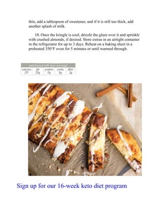 thin, add a tablespoon of sweetener, and if it is still too thick, add
another splash of milk.
10. Once the kringle is cool, drizzle the glaze over it and sprinkle
with crushed almonds, if desired. Store extras in an airtight container
in the refrigerator for up to 3 days. Reheat on a baking sheet in a
preheated 350°F oven for 5 minutes or until warmed through.
Sign up for our 16-week keto diet program
 