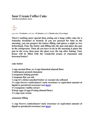 Sour Cream Coffee Cake
with Browned Butter Glaze
prep time: 15 minutes cook time: 45 minutes yield: 1 Bundt cake (14 servings)
There’s nothing more special than setting out a huge coffee cake for a
Saturday breakfast or brunch. If you are pressed for time in the
morning, you can prepare the batter, filling, and glazes a night or two
beforehand. Pour the batter and filling into the pan and place the pan
in the refrigerator. Then all you have to do in the morning is place the
pan in the oven, then pour the glaze over the top after baking. Your
house will be filled with the wonderful aroma of cinnamon and
browned butter!
cake batter
1 cup coconut flour, or 4 cups blanched almond flour
1 tablespoon ground cinnamon
2 teaspoons baking powder
1 teaspoon fine sea salt
¾ cup (1½ sticks) unsalted butter or coconut oil, softened
1½ cups Swerve confectioners’-style sweetener or equivalent amount of
liquid or powdered sweetener (see here)
1½ teaspoons vanilla extract
8 large eggs (4 eggs if using almond flour)
1½ cups sour cream
cinnamon filling
½ cup Swerve confectioners’-style sweetener or equivalent amount of
liquid or powdered sweetener (see here)
 