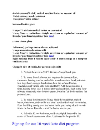 6 tablespoons (¾ stick) melted unsalted butter or coconut oil
1 tablespoon ground cinnamon
1 teaspoon vanilla extract
browned butter glaze
¾ cup (1½ sticks) unsalted butter or coconut oil
¼ cup Swerve confectioners’-style sweetener or equivalent amount of
liquid or powdered sweetener (see here)
cream cheese glaze
1 (8-ounce) package cream cheese, softened
¼ cup unsweetened cashew milk
¼ cup Swerve confectioners’-style sweetener or equivalent amount of
liquid or powdered sweetener (see here)
Seeds scraped from 1 vanilla bean (about 8 inches long), or 1 teaspoon
vanilla extract
Chopped nuts of choice, for garnish (optional)
1. Preheat the oven to 350°F. Grease a 9-cup Bundt pan.
2. To make the cake batter, stir together the coconut flour,
cinnamon, baking powder, and salt in a medium-sized bowl; set aside.
In a large bowl, using a hand mixer, beat the softened butter,
sweetener, and vanilla until light and fluffy. Add the eggs one at a
time, beating for at least 1 minute after each addition. Beat in the flour
mixture alternately with the sour cream. Pour half of the batter into the
prepared pan.
3. To make the cinnamon filling, place the sweetener, melted
butter, cinnamon, and vanilla in a small bowl and stir well to combine.
Pour the filling evenly over the batter in the pan, using a knife to swirl
it into the batter. Pour the rest of the batter into the pan.
4. Bake for 40 to 45 minutes, until a toothpick inserted in the
center of the cake comes out clean. Let it cool in the pan for 10
Sign up for our 16-week keto diet program
 