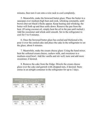 minutes, then turn it out onto a wire rack to cool completely.
5. Meanwhile, make the browned butter glaze: Place the butter in a
saucepan over medium-high heat and cook, whisking constantly, until
brown (but not black!) flecks appear. Keep heating and whisking; the
butter will froth up and then settle down. Remove the pan from the
heat. (If using coconut oil, simply heat the oil in the pan until melted.)
Add the sweetener and whisk until smooth. Set in the refrigerator to
cool for 5 to 8 minutes.
6. Once the browned butter glaze has cooled and thickened a bit,
pour it over the cooled cake and place the cake in the refrigerator to set
the glaze, about 8 minutes.
7. Meanwhile, make the cream cheese glaze: Using the hand mixer,
beat the softened cream cheese, cashew milk, and sweetener in a
medium-sized bowl. Add the vanilla and stir well; taste and add more
sweetener, if desired.
8. Remove the cake from the fridge. Drizzle the cream cheese
glaze over the cake and garnish with chopped nuts, if desired. Store
extras in an airtight container in the refrigerator for up to 3 days.
 