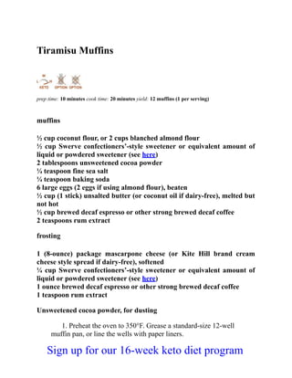 Tiramisu Muffins
prep time: 10 minutes cook time: 20 minutes yield: 12 muffins (1 per serving)
muffins
½ cup coconut flour, or 2 cups blanched almond flour
½ cup Swerve confectioners’-style sweetener or equivalent amount of
liquid or powdered sweetener (see here)
2 tablespoons unsweetened cocoa powder
¼ teaspoon fine sea salt
¼ teaspoon baking soda
6 large eggs (2 eggs if using almond flour), beaten
½ cup (1 stick) unsalted butter (or coconut oil if dairy-free), melted but
not hot
½ cup brewed decaf espresso or other strong brewed decaf coffee
2 teaspoons rum extract
frosting
1 (8-ounce) package mascarpone cheese (or Kite Hill brand cream
cheese style spread if dairy-free), softened
¼ cup Swerve confectioners’-style sweetener or equivalent amount of
liquid or powdered sweetener (see here)
1 ounce brewed decaf espresso or other strong brewed decaf coffee
1 teaspoon rum extract
Unsweetened cocoa powder, for dusting
1. Preheat the oven to 350°F. Grease a standard-size 12-well
muffin pan, or line the wells with paper liners.
Sign up for our 16-week keto diet program
 