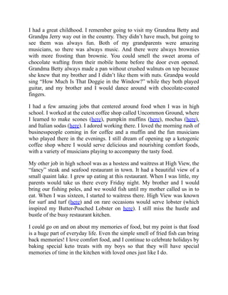 I had a great childhood. I remember going to visit my Grandma Betty and
Grandpa Jerry way out in the country. They didn’t have much, but going to
see them was always fun. Both of my grandparents were amazing
musicians, so there was always music. And there were always brownies
with more frosting than brownie. You could smell the sweet aroma of
chocolate wafting from their mobile home before the door even opened.
Grandma Betty always made a pan without crushed walnuts on top because
she knew that my brother and I didn’t like them with nuts. Grandpa would
sing “How Much Is That Doggie in the Window?” while they both played
guitar, and my brother and I would dance around with chocolate-coated
fingers.
I had a few amazing jobs that centered around food when I was in high
school. I worked at the cutest coffee shop called Uncommon Ground, where
I learned to make scones (here), pumpkin muffins (here), mochas (here),
and Italian sodas (here). I adored working there. I loved the morning rush of
businesspeople coming in for coffee and a muffin and the fun musicians
who played there in the evenings. I still dream of opening up a ketogenic
coffee shop where I would serve delicious and nourishing comfort foods,
with a variety of musicians playing to accompany the tasty food.
My other job in high school was as a hostess and waitress at High View, the
“fancy” steak and seafood restaurant in town. It had a beautiful view of a
small quaint lake. I grew up eating at this restaurant. When I was little, my
parents would take us there every Friday night. My brother and I would
bring our fishing poles, and we would fish until my mother called us in to
eat. When I was sixteen, I started to waitress there. High View was known
for surf and turf (here) and on rare occasions would serve lobster (which
inspired my Butter-Poached Lobster on here). I still miss the hustle and
bustle of the busy restaurant kitchen.
I could go on and on about my memories of food, but my point is that food
is a huge part of everyday life. Even the simple smell of fried fish can bring
back memories! I love comfort food, and I continue to celebrate holidays by
baking special keto treats with my boys so that they will have special
memories of time in the kitchen with loved ones just like I do.
 