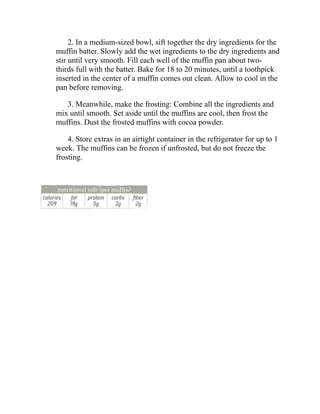 2. In a medium-sized bowl, sift together the dry ingredients for the
muffin batter. Slowly add the wet ingredients to the dry ingredients and
stir until very smooth. Fill each well of the muffin pan about two-
thirds full with the batter. Bake for 18 to 20 minutes, until a toothpick
inserted in the center of a muffin comes out clean. Allow to cool in the
pan before removing.
3. Meanwhile, make the frosting: Combine all the ingredients and
mix until smooth. Set aside until the muffins are cool, then frost the
muffins. Dust the frosted muffins with cocoa powder.
4. Store extras in an airtight container in the refrigerator for up to 1
week. The muffins can be frozen if unfrosted, but do not freeze the
frosting.
 