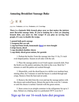Amazing Breakfast Sausage Bake
prep time: 5 minutes cook time: 8 minutes yield: 2 servings
There is a fantastic little brunch place near us that makes the juiciest,
most flavorful sausage bake. If you’re looking for a fast yet amazing
brunch dish, you must try this recipe! If you plan on serving four
people, it’s easy to double the recipe.
½ pound bulk pork sausage
½ teaspoon fine sea salt
⅓ cup beef bone broth, homemade (here) or store-bought
2 strips bacon, diced
¼ cup shredded cheddar cheese
¼ cup thinly sliced green onions, for garnish
1. Preheat the broiler. Form the sausage into four 1½ by 2½-inch
oval-shaped patties. Season on all sides with the salt.
2. Place the sausage patties in an 8-inch square casserole dish. Pour
the broth over the patties and place the dish in the oven. Broil for 7
minutes or until the patties are cooked through.
3. Meanwhile, cook the diced bacon in a skillet over medium heat,
stirring often, for 5 minutes or until the bacon is cooked through and
crispy. Remove from the heat and set aside.
4. Remove the dish from the oven and top the sausage patties with
the cheese and cooked bacon. Return the pan to the oven for 1 minute
or until the cheese is melted. Garnish with the green onions.
5. Store extras in an airtight container in the refrigerator for up to 3
days. Reheat on a baking sheet in a preheated 350°F oven for 5
Sign up for our 16-week keto diet program
 