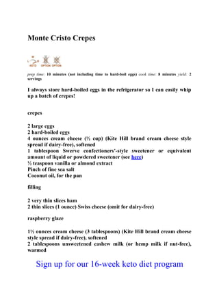 Monte Cristo Crepes
prep time: 10 minutes (not including time to hard-boil eggs) cook time: 8 minutes yield: 2
servings
I always store hard-boiled eggs in the refrigerator so I can easily whip
up a batch of crepes!
crepes
2 large eggs
2 hard-boiled eggs
4 ounces cream cheese (½ cup) (Kite Hill brand cream cheese style
spread if dairy-free), softened
1 tablespoon Swerve confectioners’-style sweetener or equivalent
amount of liquid or powdered sweetener (see here)
½ teaspoon vanilla or almond extract
Pinch of fine sea salt
Coconut oil, for the pan
filling
2 very thin slices ham
2 thin slices (1 ounce) Swiss cheese (omit for dairy-free)
raspberry glaze
1½ ounces cream cheese (3 tablespoons) (Kite Hill brand cream cheese
style spread if dairy-free), softened
2 tablespoons unsweetened cashew milk (or hemp milk if nut-free),
warmed
Sign up for our 16-week keto diet program
 