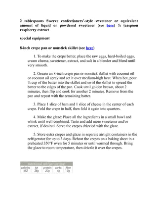 2 tablespoons Swerve confectioners’-style sweetener or equivalent
amount of liquid or powdered sweetener (see here) ½ teaspoon
raspberry extract
special equipment
8-inch crepe pan or nonstick skillet (see here)
1. To make the crepe batter, place the raw eggs, hard-boiled eggs,
cream cheese, sweetener, extract, and salt in a blender and blend until
very smooth.
2. Grease an 8-inch crepe pan or nonstick skillet with coconut oil
or coconut oil spray and set it over medium-high heat. When hot, pour
¼ cup of the batter into the skillet and swirl the skillet to spread the
batter to the edges of the pan. Cook until golden brown, about 2
minutes, then flip and cook for another 2 minutes. Remove from the
pan and repeat with the remaining batter.
3. Place 1 slice of ham and 1 slice of cheese in the center of each
crepe. Fold the crepe in half, then fold it again into quarters.
4. Make the glaze: Place all the ingredients in a small bowl and
whisk until well combined. Taste and add more sweetener and/or
extract, if desired. Serve the crepes drizzled with the glaze.
5. Store extra crepes and glaze in separate airtight containers in the
refrigerator for up to 3 days. Reheat the crepes on a baking sheet in a
preheated 350°F oven for 5 minutes or until warmed through. Bring
the glaze to room temperature, then drizzle it over the crepes.
 