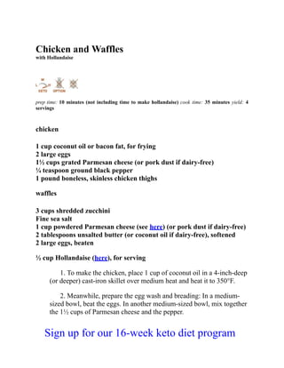 Chicken and Waffles
with Hollandaise
prep time: 10 minutes (not including time to make hollandaise) cook time: 35 minutes yield: 4
servings
chicken
1 cup coconut oil or bacon fat, for frying
2 large eggs
1½ cups grated Parmesan cheese (or pork dust if dairy-free)
¼ teaspoon ground black pepper
1 pound boneless, skinless chicken thighs
waffles
3 cups shredded zucchini
Fine sea salt
1 cup powdered Parmesan cheese (see here) (or pork dust if dairy-free)
2 tablespoons unsalted butter (or coconut oil if dairy-free), softened
2 large eggs, beaten
½ cup Hollandaise (here), for serving
1. To make the chicken, place 1 cup of coconut oil in a 4-inch-deep
(or deeper) cast-iron skillet over medium heat and heat it to 350°F.
2. Meanwhile, prepare the egg wash and breading: In a medium-
sized bowl, beat the eggs. In another medium-sized bowl, mix together
the 1½ cups of Parmesan cheese and the pepper.
Sign up for our 16-week keto diet program
 