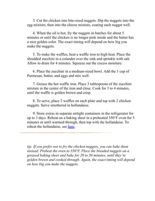 3. Cut the chicken into bite-sized nuggets. Dip the nuggets into the
egg mixture, then into the cheese mixture, coating each nugget well.
4. When the oil is hot, fry the nuggets in batches for about 5
minutes or until the chicken is no longer pink inside and the batter has
a nice golden color. The exact timing will depend on how big you
make the nuggets.
5. To make the waffles, heat a waffle iron to high heat. Place the
shredded zucchini in a colander over the sink and sprinkle with salt.
Allow to drain for 4 minutes. Squeeze out the excess moisture.
6. Place the zucchini in a medium-sized bowl. Add the 1 cup of
Parmesan, butter, and eggs and mix well.
7. Grease the hot waffle iron. Place 3 tablespoons of the zucchini
mixture in the center of the iron and close. Cook for 3 to 4 minutes,
until the waffle is golden brown and crisp.
8. To serve, place 2 waffles on each plate and top with 2 chicken
nuggets. Serve smothered in hollandaise.
9. Store extras in separate airtight containers in the refrigerator for
up to 3 days. Reheat on a baking sheet in a preheated 350°F oven for 5
minutes or until warmed through, then top with the hollandaise. To
reheat the hollandaise, see here.
tip: If you prefer not to fry the chicken nuggets, you can bake them
instead. Preheat the oven to 350°F. Place the breaded nuggets on a
greased baking sheet and bake for 20 to 30 minutes, until they’re
golden brown and cooked through. Again, the exact timing will depend
on how big you make the nuggets.
 