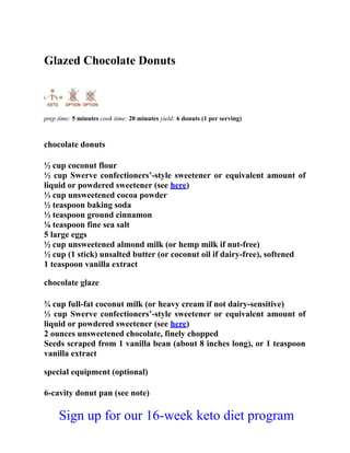 Glazed Chocolate Donuts
prep time: 5 minutes cook time: 20 minutes yield: 6 donuts (1 per serving)
chocolate donuts
½ cup coconut flour
½ cup Swerve confectioners’-style sweetener or equivalent amount of
liquid or powdered sweetener (see here)
⅓ cup unsweetened cocoa powder
½ teaspoon baking soda
½ teaspoon ground cinnamon
⅛ teaspoon fine sea salt
5 large eggs
½ cup unsweetened almond milk (or hemp milk if nut-free)
½ cup (1 stick) unsalted butter (or coconut oil if dairy-free), softened
1 teaspoon vanilla extract
chocolate glaze
¾ cup full-fat coconut milk (or heavy cream if not dairy-sensitive)
⅓ cup Swerve confectioners’-style sweetener or equivalent amount of
liquid or powdered sweetener (see here)
2 ounces unsweetened chocolate, finely chopped
Seeds scraped from 1 vanilla bean (about 8 inches long), or 1 teaspoon
vanilla extract
special equipment (optional)
6-cavity donut pan (see note)
Sign up for our 16-week keto diet program
 