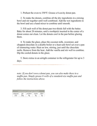 1. Preheat the oven to 350°F. Grease a 6-cavity donut pan.
2. To make the donuts, combine all the dry ingredients in a mixing
bowl and stir together until well combined. Add the wet ingredients to
the bowl and use a hand mixer to combine until smooth.
3. Fill each well of the donut pan two-thirds full with the batter.
Bake for about 20 minutes, until a toothpick inserted in the center of a
donut comes out clean. Let the donuts cool in the pan before glazing
them.
4. To make the glaze, place the coconut milk, sweetener, and
chopped chocolate in a double boiler or a heat-safe bowl set over a pan
of simmering water. Heat on low, stirring, just until the chocolate
melts. Remove from the heat. Add the vanilla and stir well to combine.
Dip the cooled donuts in the glaze.
5. Store extras in an airtight container in the refrigerator for up to 3
days.
note: If you don’t own a donut pan, you can also make these in a
muffin pan. Simply grease 6 wells of a standard-size muffin pan and
follow the instructions above.
 