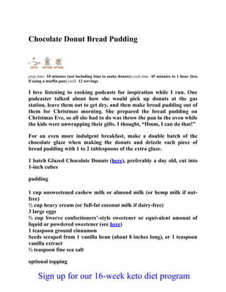 Chocolate Donut Bread Pudding
prep time: 10 minutes (not including time to make donuts) cook time: 45 minutes to 1 hour (less
if using a muffin pan) yield: 12 servings
I love listening to cooking podcasts for inspiration while I run. One
podcaster talked about how she would pick up donuts at the gas
station, leave them out to get dry, and then make bread pudding out of
them for Christmas morning. She prepared the bread pudding on
Christmas Eve, so all she had to do was throw the pan in the oven while
the kids were unwrapping their gifts. I thought, “Hmm, I can do that!”
For an even more indulgent breakfast, make a double batch of the
chocolate glaze when making the donuts and drizzle each piece of
bread pudding with 1 to 2 tablespoons of the extra glaze.
1 batch Glazed Chocolate Donuts (here), preferably a day old, cut into
1-inch cubes
pudding
1 cup unsweetened cashew milk or almond milk (or hemp milk if nut-
free)
½ cup heavy cream (or full-fat coconut milk if dairy-free)
3 large eggs
⅔ cup Swerve confectioners’-style sweetener or equivalent amount of
liquid or powdered sweetener (see here)
1 teaspoon ground cinnamon
Seeds scraped from 1 vanilla bean (about 8 inches long), or 1 teaspoon
vanilla extract
½ teaspoon fine sea salt
optional topping
Sign up for our 16-week keto diet program
 