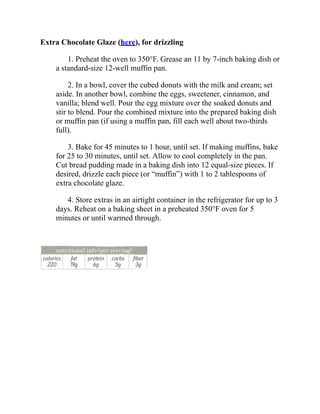 Extra Chocolate Glaze (here), for drizzling
1. Preheat the oven to 350°F. Grease an 11 by 7-inch baking dish or
a standard-size 12-well muffin pan.
2. In a bowl, cover the cubed donuts with the milk and cream; set
aside. In another bowl, combine the eggs, sweetener, cinnamon, and
vanilla; blend well. Pour the egg mixture over the soaked donuts and
stir to blend. Pour the combined mixture into the prepared baking dish
or muffin pan (if using a muffin pan, fill each well about two-thirds
full).
3. Bake for 45 minutes to 1 hour, until set. If making muffins, bake
for 25 to 30 minutes, until set. Allow to cool completely in the pan.
Cut bread pudding made in a baking dish into 12 equal-size pieces. If
desired, drizzle each piece (or “muffin”) with 1 to 2 tablespoons of
extra chocolate glaze.
4. Store extras in an airtight container in the refrigerator for up to 3
days. Reheat on a baking sheet in a preheated 350°F oven for 5
minutes or until warmed through.
 