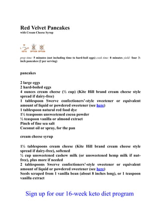 Red Velvet Pancakes
with Cream Cheese Syrup
prep time: 5 minutes (not including time to hard-boil eggs) cook time: 8 minutes yield: four 3-
inch pancakes (2 per serving)
pancakes
2 large eggs
2 hard-boiled eggs
4 ounces cream cheese (½ cup) (Kite Hill brand cream cheese style
spread if dairy-free)
1 tablespoon Swerve confectioners’-style sweetener or equivalent
amount of liquid or powdered sweetener (see here)
1 tablespoon natural red food dye
1½ teaspoons unsweetened cocoa powder
½ teaspoon vanilla or almond extract
Pinch of fine sea salt
Coconut oil or spray, for the pan
cream cheese syrup
1½ tablespoons cream cheese (Kite Hill brand cream cheese style
spread if dairy-free), softened
¼ cup unsweetened cashew milk (or unsweetened hemp milk if nut-
free), plus more if needed
2 tablespoons Swerve confectioners’-style sweetener or equivalent
amount of liquid or powdered sweetener (see here)
Seeds scraped from 1 vanilla bean (about 8 inches long), or 1 teaspoon
vanilla extract
Sign up for our 16-week keto diet program
 