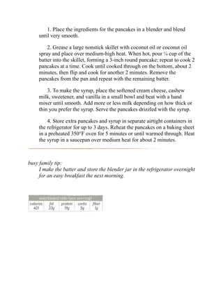1. Place the ingredients for the pancakes in a blender and blend
until very smooth.
2. Grease a large nonstick skillet with coconut oil or coconut oil
spray and place over medium-high heat. When hot, pour ¼ cup of the
batter into the skillet, forming a 3-inch round pancake; repeat to cook 2
pancakes at a time. Cook until cooked through on the bottom, about 2
minutes, then flip and cook for another 2 minutes. Remove the
pancakes from the pan and repeat with the remaining batter.
3. To make the syrup, place the softened cream cheese, cashew
milk, sweetener, and vanilla in a small bowl and beat with a hand
mixer until smooth. Add more or less milk depending on how thick or
thin you prefer the syrup. Serve the pancakes drizzled with the syrup.
4. Store extra pancakes and syrup in separate airtight containers in
the refrigerator for up to 3 days. Reheat the pancakes on a baking sheet
in a preheated 350°F oven for 5 minutes or until warmed through. Heat
the syrup in a saucepan over medium heat for about 2 minutes.
busy family tip:
I make the batter and store the blender jar in the refrigerator overnight
for an easy breakfast the next morning.
 