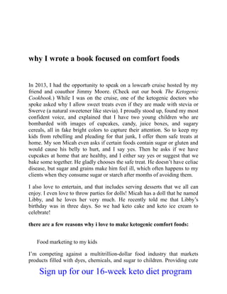 why I wrote a book focused on comfort foods
In 2013, I had the opportunity to speak on a lowcarb cruise hosted by my
friend and coauthor Jimmy Moore. (Check out our book The Ketogenic
Cookbook.) While I was on the cruise, one of the ketogenic doctors who
spoke asked why I allow sweet treats even if they are made with stevia or
Swerve (a natural sweetener like stevia). I proudly stood up, found my most
confident voice, and explained that I have two young children who are
bombarded with images of cupcakes, candy, juice boxes, and sugary
cereals, all in fake bright colors to capture their attention. So to keep my
kids from rebelling and pleading for that junk, I offer them safe treats at
home. My son Micah even asks if certain foods contain sugar or gluten and
would cause his belly to hurt, and I say yes. Then he asks if we have
cupcakes at home that are healthy, and I either say yes or suggest that we
bake some together. He gladly chooses the safe treat. He doesn’t have celiac
disease, but sugar and grains make him feel ill, which often happens to my
clients when they consume sugar or starch after months of avoiding them.
I also love to entertain, and that includes serving desserts that we all can
enjoy. I even love to throw parties for dolls! Micah has a doll that he named
Libby, and he loves her very much. He recently told me that Libby’s
birthday was in three days. So we had keto cake and keto ice cream to
celebrate!
there are a few reasons why i love to make ketogenic comfort foods:
Food marketing to my kids
I’m competing against a multitrillion-dollar food industry that markets
products filled with dyes, chemicals, and sugar to children. Providing cute
Sign up for our 16-week keto diet program
 