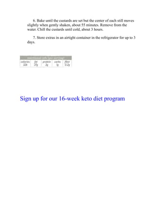 6. Bake until the custards are set but the center of each still moves
slightly when gently shaken, about 55 minutes. Remove from the
water. Chill the custards until cold, about 3 hours.
7. Store extras in an airtight container in the refrigerator for up to 3
days.
Sign up for our 16-week keto diet program
 