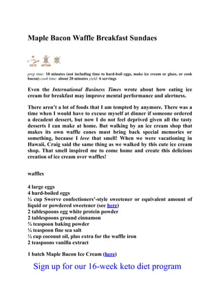 Maple Bacon Waffle Breakfast Sundaes
prep time: 10 minutes (not including time to hard-boil eggs, make ice cream or glaze, or cook
bacon) cook time: about 20 minutes yield: 6 servings
Even the International Business Times wrote about how eating ice
cream for breakfast may improve mental performance and alertness.
There aren’t a lot of foods that I am tempted by anymore. There was a
time when I would have to excuse myself at dinner if someone ordered
a decadent dessert, but now I do not feel deprived given all the tasty
desserts I can make at home. But walking by an ice cream shop that
makes its own waffle cones must bring back special memories or
something, because I love that smell! When we were vacationing in
Hawaii, Craig said the same thing as we walked by this cute ice cream
shop. That smell inspired me to come home and create this delicious
creation of ice cream over waffles!
waffles
4 large eggs
4 hard-boiled eggs
¼ cup Swerve confectioners’-style sweetener or equivalent amount of
liquid or powdered sweetener (see here)
2 tablespoons egg white protein powder
2 tablespoons ground cinnamon
¾ teaspoon baking powder
¼ teaspoon fine sea salt
¼ cup coconut oil, plus extra for the waffle iron
2 teaspoons vanilla extract
1 batch Maple Bacon Ice Cream (here)
Sign up for our 16-week keto diet program
 