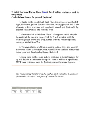 ½ batch Browned Butter Glaze (here), for drizzling (optional; omit for
dairy-free)
Cooked diced bacon, for garnish (optional)
1. Heat a waffle iron to high heat. Place the raw eggs, hard-boiled
eggs, sweetener, protein powder, cinnamon, baking powder, and salt in
a blender or food processor and blend until smooth and thick. Add the
coconut oil and vanilla and combine well.
2. Grease the hot waffle iron. Place 3 tablespoons of the batter in
the center of the iron and close. Cook for 3 to 4 minutes, until the
waffle is golden brown and crisp. Repeat with the remaining batter,
making a total of 6 waffles.
3. To serve, place a waffle on a serving plate or bowl and top with
a scoop of Maple Bacon Ice Cream. Garnish with a drizzle of browned
butter glaze and diced cooked bacon, if desired.
4. Store extra waffles in an airtight container in the refrigerator for
up to 3 days or in the freezer for up to 1 month. Reheat in a preheated
375°F oven or toaster oven for 3 minutes or until warmed through.
tip: To change up the flavor of the waffles a bit, substitute 1 teaspoon
of almond extract for 1 teaspoon of the vanilla extract.
 