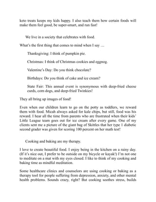 keto treats keeps my kids happy. I also teach them how certain foods will
make them feel good, be super-smart, and run fast!
We live in a society that celebrates with food.
What’s the first thing that comes to mind when I say …
Thanksgiving: I think of pumpkin pie.
Christmas: I think of Christmas cookies and eggnog.
Valentine’s Day: Do you think chocolate?
Birthdays: Do you think of cake and ice cream?
State Fair: This annual event is synonymous with deep-fried cheese
curds, corn dogs, and deep-fried Twinkies!
They all bring up images of food!
Even when our children learn to go on the potty as toddlers, we reward
them with food. Micah always asked for kale chips, but still, food was his
reward. I hear all the time from parents who are frustrated when their kids’
Little League team goes out for ice cream after every game. One of my
clients sent me a picture of the giant bag of Skittles that her type 1 diabetic
second grader was given for scoring 100 percent on her math test!
Cooking and baking are my therapy.
I love to create beautiful food. I enjoy being in the kitchen on a rainy day.
(If it’s nice out, I prefer to be outside on my bicycle or kayak!) I’m not one
to meditate on a mat with my eyes closed. I like to think of my cooking and
baking time as mindful meditation.
Some healthcare clinics and counselors are using cooking or baking as a
therapy tool for people suffering from depression, anxiety, and other mental
health problems. Sounds crazy, right? But cooking soothes stress, builds
 