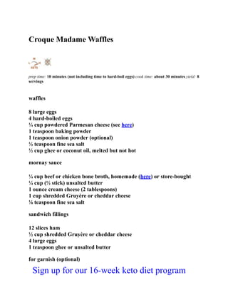 Croque Madame Waffles
prep time: 10 minutes (not including time to hard-boil eggs) cook time: about 30 minutes yield: 8
servings
waffles
8 large eggs
4 hard-boiled eggs
¼ cup powdered Parmesan cheese (see here)
1 teaspoon baking powder
1 teaspoon onion powder (optional)
½ teaspoon fine sea salt
½ cup ghee or coconut oil, melted but not hot
mornay sauce
¼ cup beef or chicken bone broth, homemade (here) or store-bought
¼ cup (½ stick) unsalted butter
1 ounce cream cheese (2 tablespoons)
1 cup shredded Gruyère or cheddar cheese
⅛ teaspoon fine sea salt
sandwich fillings
12 slices ham
½ cup shredded Gruyère or cheddar cheese
4 large eggs
1 teaspoon ghee or unsalted butter
for garnish (optional)
Sign up for our 16-week keto diet program
 