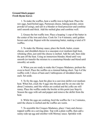 Ground black pepper
Fresh thyme leaves
1. To make the waffles, heat a waffle iron to high heat. Place the
raw eggs, hard-boiled eggs, Parmesan cheese, baking powder, onion
powder (if using), and salt in a blender or food processor and combine
until smooth and thick. Add the melted ghee and combine well.
2. Grease the hot waffle iron. Place a heaping ¼ cup of the batter in
the center of the iron and close. Cook for 3 to 4 minutes, until golden
brown and crisp. Repeat with the remaining batter, making a total of 8
waffles.
3. To make the Mornay sauce, place the broth, butter, cream
cheese, and shredded cheese in a saucepan over medium-high heat,
whisking often, just until the cheese is melted. Add the salt, then slide
the pan off the heat. Using an immersion blender, blend until very
smooth (or transfer the mixture to a countertop blender and blend until
smooth); set aside.
4. When you are ready to make the Croques Madames, preheat the
oven to broil. Place the waffles on a rimmed baking sheet. Top 4 of the
waffles with 3 slices of ham and 2 tablespoons of shredded cheese
each. Set aside.
5. To fry the eggs, heat the ghee in a cast-iron skillet over medium
heat. When hot, crack the 4 eggs into the pan and fry on one side for
about 2 minutes, until the whites are cooked and the yolks are still
runny. Place the waffles under the broiler at this point (see Step 6).
Season the eggs with salt and pepper and remove the skillet from the
heat.
6. While the eggs are cooking, broil the waffles for 1 to 2 minutes,
until the cheese is melted and the waffles are warm.
7. To assemble the Croques Madames, place 1 ham and cheese–
topped waffle on a serving plate. Top with a plain waffle, then add a
sunny-side-up egg and smother with Mornay sauce. Sprinkle with
 