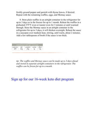 freshly ground pepper and garnish with thyme leaves, if desired.
Repeat with the remaining waffles, eggs, and Mornay sauce.
8. Store plain waffles in an airtight container in the refrigerator for
up to 3 days or in the freezer for up to 1 month. Reheat the waffles in a
preheated 375°F oven or toaster oven for 3 minutes or until warmed
through. Store the Mornay sauce in an airtight container in the
refrigerator for up to 3 days; it will thicken overnight. Reheat the sauce
in a saucepan over medium heat, stirring, until warm, about 2 minutes.
Add a few tablespoons of broth if the sauce is too thick.
tip: The waffles and Mornay sauce can be made up to 3 days ahead
and stored in separate airtight containers in the refrigerator. The
waffles can be frozen for up to a month.
Sign up for our 16-week keto diet program
 