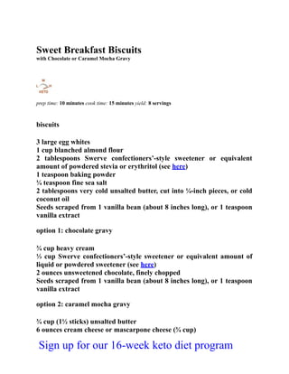 Sweet Breakfast Biscuits
with Chocolate or Caramel Mocha Gravy
prep time: 10 minutes cook time: 15 minutes yield: 8 servings
biscuits
3 large egg whites
1 cup blanched almond flour
2 tablespoons Swerve confectioners’-style sweetener or equivalent
amount of powdered stevia or erythritol (see here)
1 teaspoon baking powder
¼ teaspoon fine sea salt
2 tablespoons very cold unsalted butter, cut into ¼-inch pieces, or cold
coconut oil
Seeds scraped from 1 vanilla bean (about 8 inches long), or 1 teaspoon
vanilla extract
option 1: chocolate gravy
¾ cup heavy cream
⅓ cup Swerve confectioners’-style sweetener or equivalent amount of
liquid or powdered sweetener (see here)
2 ounces unsweetened chocolate, finely chopped
Seeds scraped from 1 vanilla bean (about 8 inches long), or 1 teaspoon
vanilla extract
option 2: caramel mocha gravy
¾ cup (1½ sticks) unsalted butter
6 ounces cream cheese or mascarpone cheese (¾ cup)
Sign up for our 16-week keto diet program
 
