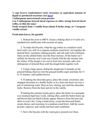 ¾ cup Swerve confectioners’-style sweetener or equivalent amount of
liquid or powdered sweetener (see here)
3 tablespoons unsweetened cocoa powder
4 to 5 tablespoons brewed decaf espresso or other strong brewed decaf
coffee, to thin the sauce
Seeds scraped from 1 vanilla bean (about 8 inches long), or 1 teaspoon
vanilla extract
Fresh mint leaves, for garnish
1. Preheat the oven to 400°F. Grease a baking sheet or 8 wells of a
standard-size muffin pan with coconut oil spray.
2. To make the biscuits, whip the egg whites in a medium-sized
bowl until very stiff. In a separate medium-sized bowl, stir together the
almond flour, sweetener, baking powder, and salt until well combined.
Then cut the chilled butter into the flour mixture. (If the butter isn’t
chilled, the biscuits won’t turn out.) Gently fold the dry mixture into
the whites. If the dough is too wet to form into mounds, add a few
tablespoons of almond flour until the dough holds together well.
3. Using a large spoon, dollop the dough into 8 mounds on the
greased baking sheet (or into the greased muffin cups) and bake for 11
to 15 minutes, until golden brown.
4. If making the chocolate gravy, place the cream, sweetener, and
chopped chocolate in a double boiler or in a heat-safe bowl set over a
pan of simmering water. Heat on low, stirring, just until the chocolate
melts. Remove from the heat and stir in the vanilla.
If making the caramel mocha gravy, place the butter in a saucepan
over medium-high heat. Cook, stirring often, until the butter foams up
and brown (but not black!) flecks appear. Remove from the heat and
allow to cool a bit. Using a hand mixer, cream the browned butter,
cream cheese, and sweetener in a medium-sized bowl. Add the cocoa
powder, espresso, and vanilla and beat until combined.
5. Serve the biscuits with the warm gravy poured over them.
 