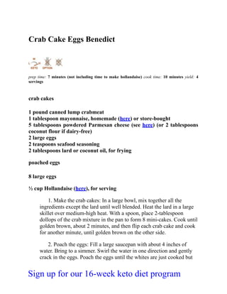 Crab Cake Eggs Benedict
prep time: 7 minutes (not including time to make hollandaise) cook time: 10 minutes yield: 4
servings
crab cakes
1 pound canned lump crabmeat
1 tablespoon mayonnaise, homemade (here) or store-bought
5 tablespoons powdered Parmesan cheese (see here) (or 2 tablespoons
coconut flour if dairy-free)
2 large eggs
2 teaspoons seafood seasoning
2 tablespoons lard or coconut oil, for frying
poached eggs
8 large eggs
½ cup Hollandaise (here), for serving
1. Make the crab cakes: In a large bowl, mix together all the
ingredients except the lard until well blended. Heat the lard in a large
skillet over medium-high heat. With a spoon, place 2-tablespoon
dollops of the crab mixture in the pan to form 8 mini-cakes. Cook until
golden brown, about 2 minutes, and then flip each crab cake and cook
for another minute, until golden brown on the other side.
2. Poach the eggs: Fill a large saucepan with about 4 inches of
water. Bring to a simmer. Swirl the water in one direction and gently
crack in the eggs. Poach the eggs until the whites are just cooked but
Sign up for our 16-week keto diet program
 