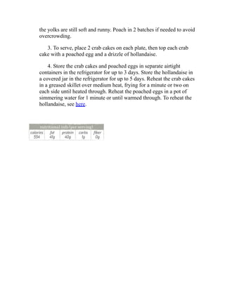 the yolks are still soft and runny. Poach in 2 batches if needed to avoid
overcrowding.
3. To serve, place 2 crab cakes on each plate, then top each crab
cake with a poached egg and a drizzle of hollandaise.
4. Store the crab cakes and poached eggs in separate airtight
containers in the refrigerator for up to 3 days. Store the hollandaise in
a covered jar in the refrigerator for up to 5 days. Reheat the crab cakes
in a greased skillet over medium heat, frying for a minute or two on
each side until heated through. Reheat the poached eggs in a pot of
simmering water for 1 minute or until warmed through. To reheat the
hollandaise, see here.
 