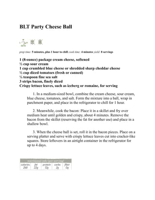 BLT Party Cheese Ball
prep time: 5 minutes, plus 1 hour to chill cook time: 4 minutes yield: 8 servings
1 (8-ounce) package cream cheese, softened
½ cup sour cream
1 cup crumbled blue cheese or shredded sharp cheddar cheese
½ cup diced tomatoes (fresh or canned)
¼ teaspoon fine sea salt
3 strips bacon, finely diced
Crispy lettuce leaves, such as iceberg or romaine, for serving
1. In a medium-sized bowl, combine the cream cheese, sour cream,
blue cheese, tomatoes, and salt. Form the mixture into a ball, wrap in
parchment paper, and place in the refrigerator to chill for 1 hour.
2. Meanwhile, cook the bacon: Place it in a skillet and fry over
medium heat until golden and crispy, about 4 minutes. Remove the
bacon from the skillet (reserving the fat for another use) and place in a
shallow bowl.
3. When the cheese ball is set, roll it in the bacon pieces. Place on a
serving platter and serve with crispy lettuce leaves cut into cracker-like
squares. Store leftovers in an airtight container in the refrigerator for
up to 4 days.
 