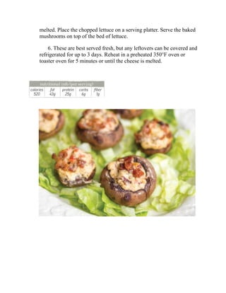 melted. Place the chopped lettuce on a serving platter. Serve the baked
mushrooms on top of the bed of lettuce.
6. These are best served fresh, but any leftovers can be covered and
refrigerated for up to 3 days. Reheat in a preheated 350°F oven or
toaster oven for 5 minutes or until the cheese is melted.
 