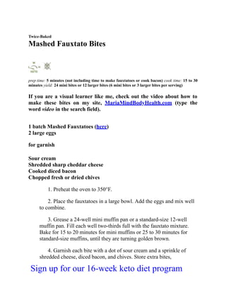 Twice-Baked
Mashed Fauxtato Bites
prep time: 5 minutes (not including time to make fauxtatoes or cook bacon) cook time: 15 to 30
minutes yield: 24 mini bites or 12 larger bites (6 mini bites or 3 larger bites per serving)
If you are a visual learner like me, check out the video about how to
make these bites on my site, MariaMindBodyHealth.com (type the
word video in the search field).
1 batch Mashed Fauxtatoes (here)
2 large eggs
for garnish
Sour cream
Shredded sharp cheddar cheese
Cooked diced bacon
Chopped fresh or dried chives
1. Preheat the oven to 350°F.
2. Place the fauxtatoes in a large bowl. Add the eggs and mix well
to combine.
3. Grease a 24-well mini muffin pan or a standard-size 12-well
muffin pan. Fill each well two-thirds full with the fauxtato mixture.
Bake for 15 to 20 minutes for mini muffins or 25 to 30 minutes for
standard-size muffins, until they are turning golden brown.
4. Garnish each bite with a dot of sour cream and a sprinkle of
shredded cheese, diced bacon, and chives. Store extra bites,
Sign up for our 16-week keto diet program
 