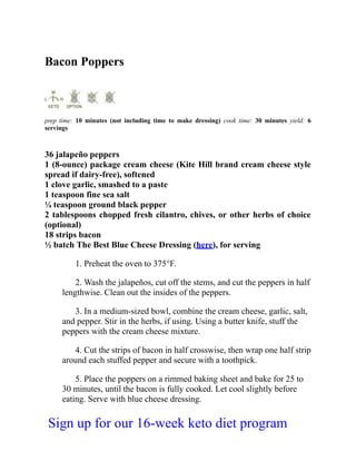 Bacon Poppers
prep time: 10 minutes (not including time to make dressing) cook time: 30 minutes yield: 6
servings
36 jalapeño peppers
1 (8-ounce) package cream cheese (Kite Hill brand cream cheese style
spread if dairy-free), softened
1 clove garlic, smashed to a paste
1 teaspoon fine sea salt
¼ teaspoon ground black pepper
2 tablespoons chopped fresh cilantro, chives, or other herbs of choice
(optional)
18 strips bacon
½ batch The Best Blue Cheese Dressing (here), for serving
1. Preheat the oven to 375°F.
2. Wash the jalapeños, cut off the stems, and cut the peppers in half
lengthwise. Clean out the insides of the peppers.
3. In a medium-sized bowl, combine the cream cheese, garlic, salt,
and pepper. Stir in the herbs, if using. Using a butter knife, stuff the
peppers with the cream cheese mixture.
4. Cut the strips of bacon in half crosswise, then wrap one half strip
around each stuffed pepper and secure with a toothpick.
5. Place the poppers on a rimmed baking sheet and bake for 25 to
30 minutes, until the bacon is fully cooked. Let cool slightly before
eating. Serve with blue cheese dressing.
Sign up for our 16-week keto diet program
 