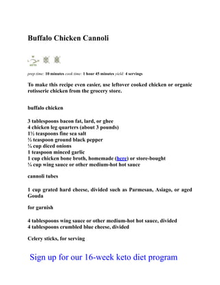 Buffalo Chicken Cannoli
prep time: 10 minutes cook time: 1 hour 45 minutes yield: 4 servings
To make this recipe even easier, use leftover cooked chicken or organic
rotisserie chicken from the grocery store.
buffalo chicken
3 tablespoons bacon fat, lard, or ghee
4 chicken leg quarters (about 3 pounds)
1½ teaspoons fine sea salt
½ teaspoon ground black pepper
¼ cup diced onions
1 teaspoon minced garlic
1 cup chicken bone broth, homemade (here) or store-bought
¼ cup wing sauce or other medium-hot hot sauce
cannoli tubes
1 cup grated hard cheese, divided such as Parmesan, Asiago, or aged
Gouda
for garnish
4 tablespoons wing sauce or other medium-hot hot sauce, divided
4 tablespoons crumbled blue cheese, divided
Celery sticks, for serving
Sign up for our 16-week keto diet program
 