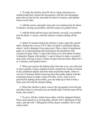 1. To make the chicken, heat the fat in a deep sauté pan over
medium-high heat. Season the leg quarters with the salt and pepper,
place them in the hot fat, and sauté for about 8 minutes, until golden
brown on all sides.
2. Add the onions and garlic and cook over medium heat for about
8 minutes, stirring occasionally, until the onions are golden brown.
3. Add the broth and hot sauce and simmer, covered, over medium
heat for about 1½ hours, until the chicken is almost falling off the
bone.
4. About 25 minutes before the chicken is done, make the cannoli
tubes: Preheat the oven to 375°F. Have on hand 2 cylindrical objects,
about 1 inch in diameter (I use spice jars). Place a sheet of parchment
paper on a rimmed baking sheet and grease the parchment with
coconut oil spray. Place ¼ cup of the cheese in a circle about 4 inches
in diameter. Repeat with another ¼ cup of cheese to make a second 4-
inch circle, leaving at least 2 inches of space between them. Bake for 4
to 5 minutes, until golden brown.
5. When you remove the baking sheet from the oven, you will need
to move quickly. Using a spatula or knife, transfer the rounds of cheese
to the cylindrical objects and form them around the molds. Allow to
cool for 10 minutes before removing from the molds. Repeat with the
remaining cheese to make a total of 4 tubes. (Note: Once you’re
practiced at making cheese tubes, you can make up to four at time.)
Once cool, fill with the chicken filling.
6. When the chicken is done, remove the leg quarters from the pan
and allow them to cool until you can handle them. Pull the meat off the
bones, then chop it.
7. To serve, fill the cooled cheese tubes with the chopped chicken.
Place each cannoli on a serving plate, drizzle with 1 tablespoon of hot
sauce, and top with 1 tablespoon of blue cheese crumbles. Serve with
celery sticks.
 