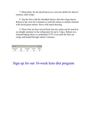 7. Meanwhile, fry the diced bacon in a cast-iron skillet for about 4
minutes, until crispy.
8. Top the fries with the shredded cheese, then the crispy bacon.
Return to the oven for 4 minutes or until the cheese is melted. Garnish
with sliced green onions. Serve with ranch dressing.
9. These fries are best served fresh, but any extras can be stored in
an airtight container in the refrigerator for up to 3 days. Reheat on a
rimmed baking sheet in a preheated 375°F oven until the fries are
crispy and heated through, about 5 minutes.
Sign up for our 16-week keto diet program
 