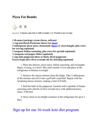 Pizza Fat Bombs
prep time: 5 minutes, plus time to chill overnight yield: 8 bombs (1 per serving)
1 (8-ounce) package cream cheese, softened
¼ cup powdered Parmesan cheese (see here)
3 tablespoons pizza sauce, homemade (here) or store-bought, plus extra
for serving (optional)
1 teaspoon Italian seasoning, plus extra for garnish (optional)
¼ teaspoon red pepper flakes (optional)
1 cup mini pepperoni slices or finely diced pepperoni
Extra-virgin olive oil or avocado oil, for drizzling (optional)
1. Place the cheeses, pizza sauce, Italian seasoning, and red pepper
flakes, if using, in a bowl. Mix until smooth. Cover and place in the
refrigerator to thicken overnight.
2. Remove the cheese mixture from the fridge. Take 2 tablespoons
of the mixture and roll it into a golf ball–sized ball. Repeat with the
remaining cheese mixture, making a total of 8 balls.
3. Roll the balls in the pepperoni. Garnish with a sprinkle of Italian
seasoning and a drizzle of olive oil and serve with additional pizza
sauce, if desired.
4. Store extras in an airtight container in the refrigerator for up to 3
days.
Sign up for our 16-week keto diet program
 