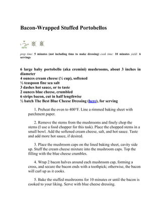Bacon-Wrapped Stuffed Portobellos
prep time: 5 minutes (not including time to make dressing) cook time: 10 minutes yield: 6
servings
6 large baby portobello (aka cremini) mushrooms, about 3 inches in
diameter
4 ounces cream cheese (½ cup), softened
½ teaspoon fine sea salt
3 dashes hot sauce, or to taste
2 ounces blue cheese, crumbled
6 strips bacon, cut in half lengthwise
½ batch The Best Blue Cheese Dressing (here), for serving
1. Preheat the oven to 400°F. Line a rimmed baking sheet with
parchment paper.
2. Remove the stems from the mushrooms and finely chop the
stems (I use a food chopper for this task). Place the chopped stems in a
small bowl. Add the softened cream cheese, salt, and hot sauce. Taste
and add more hot sauce, if desired.
3. Place the mushroom caps on the lined baking sheet, cavity side
up. Stuff the cream cheese mixture into the mushroom caps. Top the
filling with the blue cheese crumbles.
4. Wrap 2 bacon halves around each mushroom cap, forming a
cross, and secure the bacon ends with a toothpick; otherwise, the bacon
will curl up as it cooks.
5. Bake the stuffed mushrooms for 10 minutes or until the bacon is
cooked to your liking. Serve with blue cheese dressing.
 