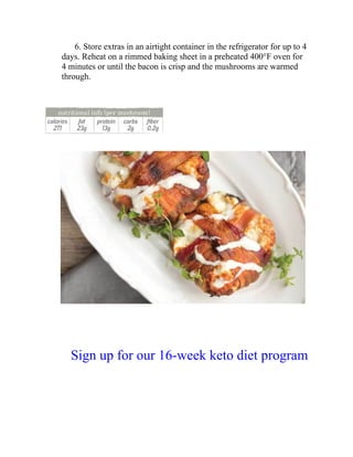 6. Store extras in an airtight container in the refrigerator for up to 4
days. Reheat on a rimmed baking sheet in a preheated 400°F oven for
4 minutes or until the bacon is crisp and the mushrooms are warmed
through.
Sign up for our 16-week keto diet program
 