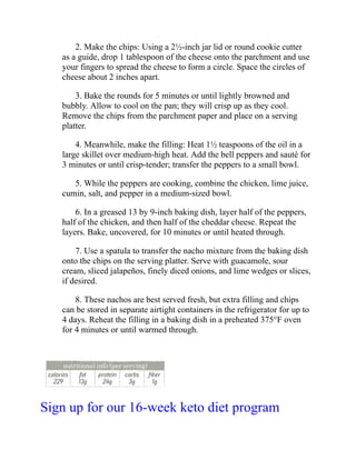 2. Make the chips: Using a 2½-inch jar lid or round cookie cutter
as a guide, drop 1 tablespoon of the cheese onto the parchment and use
your fingers to spread the cheese to form a circle. Space the circles of
cheese about 2 inches apart.
3. Bake the rounds for 5 minutes or until lightly browned and
bubbly. Allow to cool on the pan; they will crisp up as they cool.
Remove the chips from the parchment paper and place on a serving
platter.
4. Meanwhile, make the filling: Heat 1½ teaspoons of the oil in a
large skillet over medium-high heat. Add the bell peppers and sauté for
3 minutes or until crisp-tender; transfer the peppers to a small bowl.
5. While the peppers are cooking, combine the chicken, lime juice,
cumin, salt, and pepper in a medium-sized bowl.
6. In a greased 13 by 9-inch baking dish, layer half of the peppers,
half of the chicken, and then half of the cheddar cheese. Repeat the
layers. Bake, uncovered, for 10 minutes or until heated through.
7. Use a spatula to transfer the nacho mixture from the baking dish
onto the chips on the serving platter. Serve with guacamole, sour
cream, sliced jalapeños, finely diced onions, and lime wedges or slices,
if desired.
8. These nachos are best served fresh, but extra filling and chips
can be stored in separate airtight containers in the refrigerator for up to
4 days. Reheat the filling in a baking dish in a preheated 375°F oven
for 4 minutes or until warmed through.
Sign up for our 16-week keto diet program
 