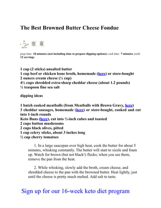The Best Browned Butter Cheese Fondue
prep time: 10 minutes (not including time to prepare dipping options) cook time: 7 minutes yield:
12 servings
1 cup (2 sticks) unsalted butter
1 cup beef or chicken bone broth, homemade (here) or store-bought
2 ounces cream cheese (¼ cup)
4½ cups shredded extra-sharp cheddar cheese (about 1.2 pounds)
½ teaspoon fine sea salt
dipping ideas
1 batch cooked meatballs (from Meatballs with Brown Gravy, here)
3 cheddar sausages, homemade (here) or store-bought, cooked and cut
into 1-inch rounds
Keto Buns (here), cut into ½-inch cubes and toasted
2 cups button mushrooms
2 cups black olives, pitted
1 cup celery sticks, about 3 inches long
½ cup cherry tomatoes
1. In a large saucepan over high heat, cook the butter for about 5
minutes, whisking constantly. The butter will start to sizzle and foam
up. Watch for brown (but not black!) flecks; when you see them,
remove the pan from the heat.
2. While whisking, slowly add the broth, cream cheese, and
shredded cheese to the pan with the browned butter. Heat lightly, just
until the cheese is pretty much melted. Add salt to taste.
Sign up for our 16-week keto diet program
 