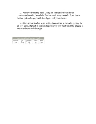 3. Remove from the heat. Using an immersion blender or
countertop blender, blend the fondue until very smooth. Pour into a
fondue pot and enjoy with the dippers of your choice.
4. Store extra fondue in an airtight container in the refrigerator for
up to 4 days. Reheat in the fondue pot over low heat until the cheese is
loose and warmed through.
 