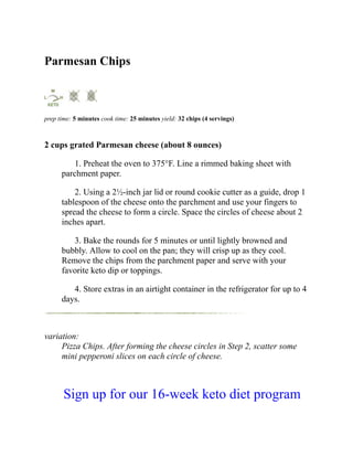Parmesan Chips
prep time: 5 minutes cook time: 25 minutes yield: 32 chips (4 servings)
2 cups grated Parmesan cheese (about 8 ounces)
1. Preheat the oven to 375°F. Line a rimmed baking sheet with
parchment paper.
2. Using a 2½-inch jar lid or round cookie cutter as a guide, drop 1
tablespoon of the cheese onto the parchment and use your fingers to
spread the cheese to form a circle. Space the circles of cheese about 2
inches apart.
3. Bake the rounds for 5 minutes or until lightly browned and
bubbly. Allow to cool on the pan; they will crisp up as they cool.
Remove the chips from the parchment paper and serve with your
favorite keto dip or toppings.
4. Store extras in an airtight container in the refrigerator for up to 4
days.
variation:
Pizza Chips. After forming the cheese circles in Step 2, scatter some
mini pepperoni slices on each circle of cheese.
Sign up for our 16-week keto diet program
 