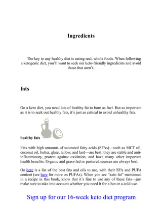 Ingredients
The key to any healthy diet is eating real, whole foods. When following
a ketogenic diet, you’ll want to seek out keto-friendly ingredients and avoid
those that aren’t.
fats
On a keto diet, you need lots of healthy fat to burn as fuel. But as important
as it is to seek out healthy fats, it’s just as critical to avoid unhealthy fats.
healthy fats
Fats with high amounts of saturated fatty acids (SFAs)—such as MCT oil,
coconut oil, butter, ghee, tallow, and lard—are best: they are stable and anti-
inflammatory, protect against oxidation, and have many other important
health benefits. Organic and grass-fed or pastured sources are always best.
On here is a list of the best fats and oils to use, with their SFA and PUFA
content (see here for more on PUFAs). When you see “keto fat” mentioned
in a recipe in this book, know that it’s fine to use any of these fats—just
make sure to take into account whether you need it for a hot or a cold use.
Sign up for our 16-week keto diet program
 