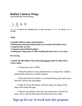 Buffalo Chicken Wings
with The Best Blue Cheese Dressing
prep time: 5 minutes (not including time to make dressing) cook time: 35 minutes yield: 6
servings
wings
2 pounds chicken wings and drumettes
3 tablespoons melted unsalted butter (or coconut oil if dairy-free)
1 teaspoon fine sea salt
½ teaspoon ground black pepper
1 tablespoon wing sauce or other medium-hot hot sauce, or to taste
for serving
½ batch The Best Blue Cheese Dressing (here) (omit for dairy-free)
Celery sticks
1. Preheat the oven to 400°F.
2. Place the chicken wings and drumettes in a large bowl. Add the
melted butter and toss to coat the chicken.
3. Place the buttered chicken on a rimmed baking sheet and season
liberally with the salt and pepper.
4. Bake for 35 to 40 minutes, until the wings are crispy on the
edges and cooked through.
5. Remove the chicken from the oven and brush it with the hot
sauce. Serve with the blue cheese dressing and celery sticks.
Sign up for our 16-week keto diet program
 