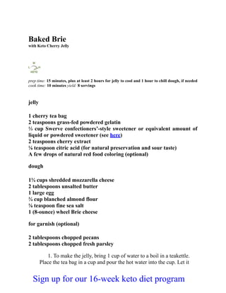 Baked Brie
with Keto Cherry Jelly
prep time: 15 minutes, plus at least 2 hours for jelly to cool and 1 hour to chill dough, if needed
cook time: 10 minutes yield: 8 servings
jelly
1 cherry tea bag
2 teaspoons grass-fed powdered gelatin
⅓ cup Swerve confectioners’-style sweetener or equivalent amount of
liquid or powdered sweetener (see here)
2 teaspoons cherry extract
⅛ teaspoon citric acid (for natural preservation and sour taste)
A few drops of natural red food coloring (optional)
dough
1¾ cups shredded mozzarella cheese
2 tablespoons unsalted butter
1 large egg
¾ cup blanched almond flour
⅛ teaspoon fine sea salt
1 (8-ounce) wheel Brie cheese
for garnish (optional)
2 tablespoons chopped pecans
2 tablespoons chopped fresh parsley
1. To make the jelly, bring 1 cup of water to a boil in a teakettle.
Place the tea bag in a cup and pour the hot water into the cup. Let it
Sign up for our 16-week keto diet program
 