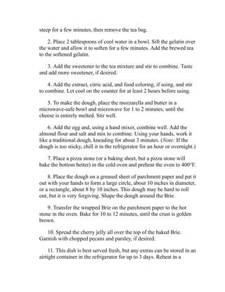 steep for a few minutes, then remove the tea bag.
2. Place 2 tablespoons of cool water in a bowl. Sift the gelatin over
the water and allow it to soften for a few minutes. Add the brewed tea
to the softened gelatin.
3. Add the sweetener to the tea mixture and stir to combine. Taste
and add more sweetener, if desired.
4. Add the extract, citric acid, and food coloring, if using, and stir
to combine. Let cool on the counter for at least 2 hours before using.
5. To make the dough, place the mozzarella and butter in a
microwave-safe bowl and microwave for 1 to 2 minutes, until the
cheese is entirely melted. Stir well.
6. Add the egg and, using a hand mixer, combine well. Add the
almond flour and salt and mix to combine. Using your hands, work it
like a traditional dough, kneading for about 3 minutes. (Note: If the
dough is too sticky, chill it in the refrigerator for an hour or overnight.)
7. Place a pizza stone (or a baking sheet, but a pizza stone will
bake the bottom better) in the cold oven and preheat the oven to 400°F.
8. Place the dough on a greased sheet of parchment paper and pat it
out with your hands to form a large circle, about 10 inches in diameter,
or a rectangle, about 8 by 10 inches. This dough may be hard to roll
out, but it is very forgiving. Shape the dough around the Brie.
9. Transfer the wrapped Brie on the parchment paper to the hot
stone in the oven. Bake for 10 to 12 minutes, until the crust is golden
brown.
10. Spread the cherry jelly all over the top of the baked Brie.
Garnish with chopped pecans and parsley, if desired.
11. This dish is best served fresh, but any extras can be stored in an
airtight container in the refrigerator for up to 3 days. Reheat in a
 