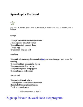 Spanakopita Flatbread
prep time: 10 minutes, plus 1 hour to chill dough, if needed cook time: 12 minutes yield: 4
servings
dough
1¾ cups shredded mozzarella cheese
2 tablespoons unsalted butter
¾ cup blanched almond flour
1 large egg
⅛ teaspoon fine sea salt
toppings
¼ cup Greek dressing, homemade (here) or store-bought, plus extra for
serving
½ cup shredded mozzarella cheese
½ cup crumbled feta cheese
¼ cup diced green bell peppers
¼ cup chopped red onions
for garnish
¼ cup sliced black olives
2 tablespoons sliced cherry tomatoes
Handful of fresh spinach leaves
Fresh oregano leaves
1. Preheat the oven to 425°F.
Sign up for our 16-week keto diet program
 